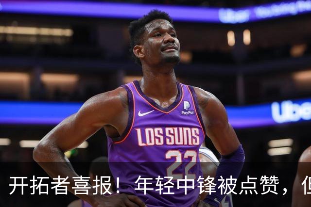 开拓者喜报！年轻中锋被点赞，但小杨仍在寻找定位